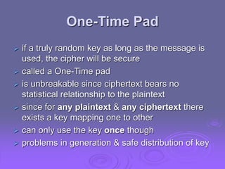 One-Time Pad
 if a truly random key as long as the message is
used, the cipher will be secure
 called a One-Time pad
 is unbreakable since ciphertext bears no
statistical relationship to the plaintext
 since for any plaintext & any ciphertext there
exists a key mapping one to other
 can only use the key once though
 problems in generation & safe distribution of key
 