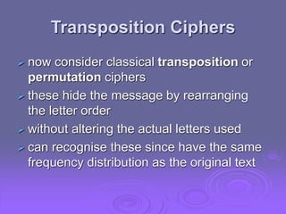 Transposition Ciphers
 now consider classical transposition or
permutation ciphers
 these hide the message by rearranging
the letter order
 without altering the actual letters used
 can recognise these since have the same
frequency distribution as the original text
 