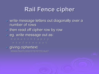 Rail Fence cipher
 write message letters out diagonally over a
number of rows
 then read off cipher row by row
 eg. write message out as:
m e m a t r h t g p r y
e t e f e t e o a a t
 giving ciphertext
MEMATRHTGPRYETEFETEOAAT
 