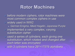 Rotor Machines
 before modern ciphers, rotor machines were
most common complex ciphers in use
 widely used in WW2
 German Enigma, Allied Hagelin, Japanese Purple
 implemented a very complex, varying
substitution cipher
 used a series of cylinders, each giving one
substitution, which rotated and changed after
each letter was encrypted
 with 3 cylinders have 263=17576 alphabets
 