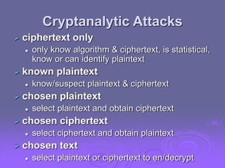 Cryptanalytic Attacks
 ciphertext only
 only know algorithm & ciphertext, is statistical,
know or can identify plaintext
 known plaintext
 know/suspect plaintext & ciphertext
 chosen plaintext
 select plaintext and obtain ciphertext
 chosen ciphertext
 select ciphertext and obtain plaintext
 chosen text
 select plaintext or ciphertext to en/decrypt
 