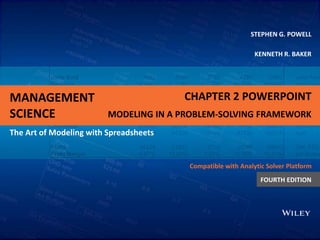 MANAGEMENT
SCIENCE
The Art of Modeling with Spreadsheets
STEPHEN G. POWELL
KENNETH R. BAKER
Compatible with Analytic Solver Platform
FOURTH EDITION
CHAPTER 2 POWERPOINT
MODELING IN A PROBLEM-SOLVING FRAMEWORK
 