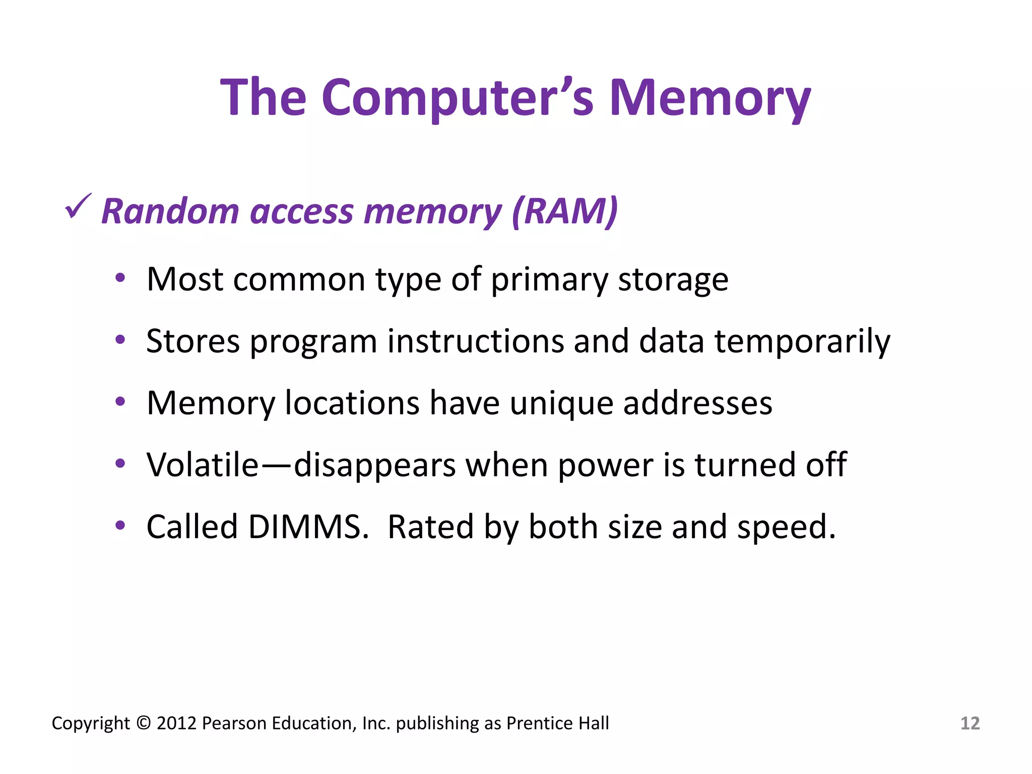 Copyright © 2012 Pearson Education, Inc. publishing as Prentice Hall
The Computer’s Memory
 Random access memory (RAM)
• Most common type of primary storage
• Stores program instructions and data temporarily
• Memory locations have unique addresses
• Volatile—disappears when power is turned off
• Called DIMMS. Rated by both size and speed.
12
 