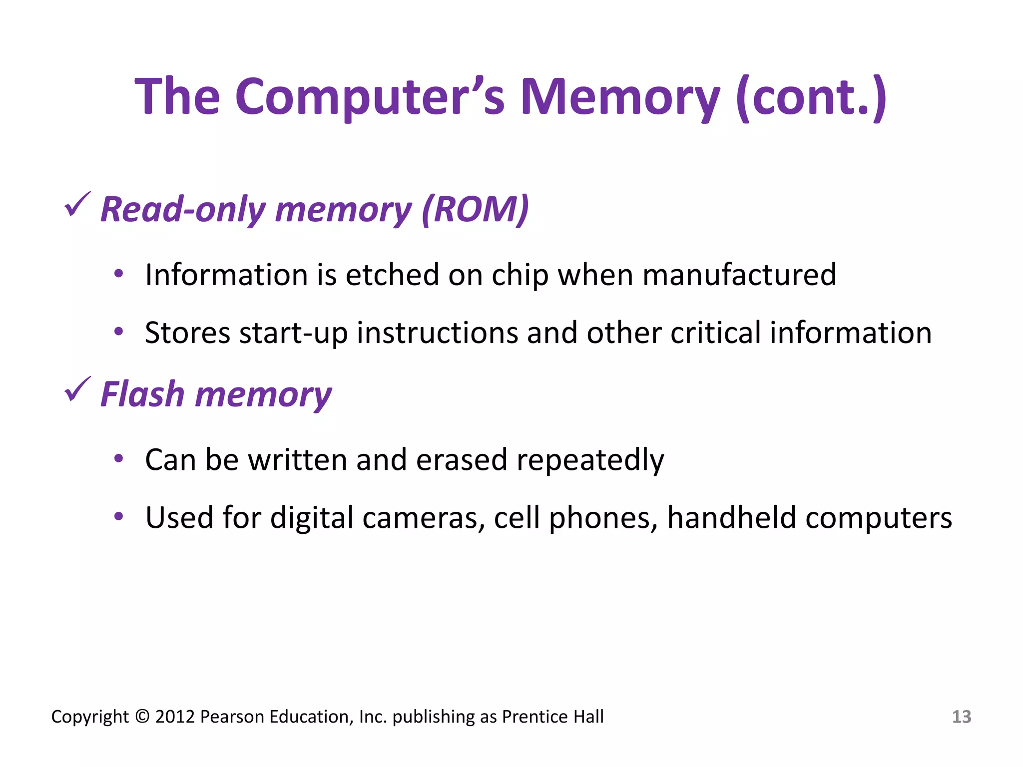 Copyright © 2012 Pearson Education, Inc. publishing as Prentice Hall
The Computer’s Memory (cont.)
 Read-only memory (ROM)
• Information is etched on chip when manufactured
• Stores start-up instructions and other critical information
 Flash memory
• Can be written and erased repeatedly
• Used for digital cameras, cell phones, handheld computers
13
 