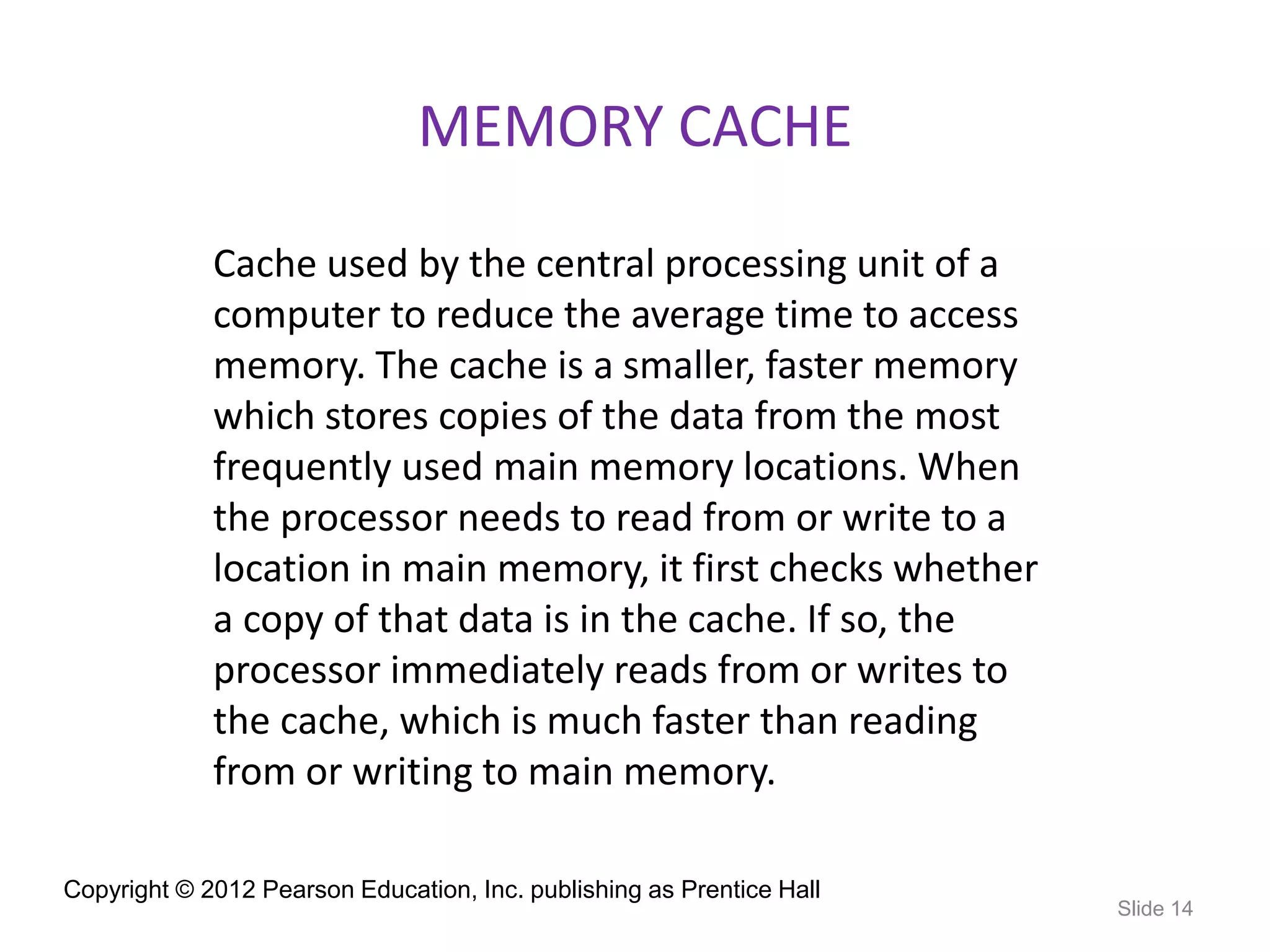 Copyright © 2012 Pearson Education, Inc. publishing as Prentice Hall
Slide 14
MEMORY CACHE
Cache used by the central processing unit of a
computer to reduce the average time to access
memory. The cache is a smaller, faster memory
which stores copies of the data from the most
frequently used main memory locations. When
the processor needs to read from or write to a
location in main memory, it first checks whether
a copy of that data is in the cache. If so, the
processor immediately reads from or writes to
the cache, which is much faster than reading
from or writing to main memory.
 