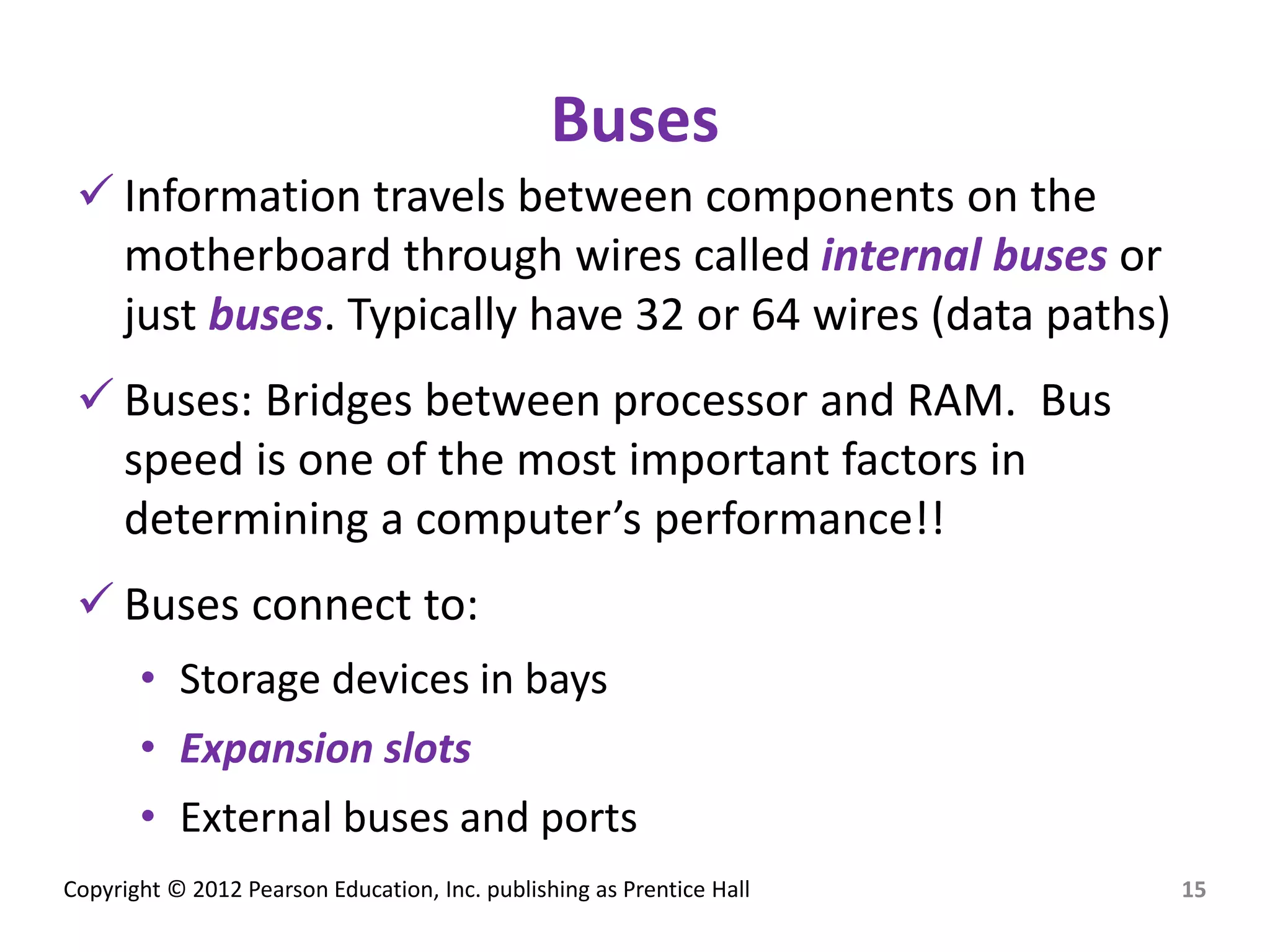Copyright © 2012 Pearson Education, Inc. publishing as Prentice Hall
Buses
 Information travels between components on the
motherboard through wires called internal buses or
just buses. Typically have 32 or 64 wires (data paths)
 Buses: Bridges between processor and RAM. Bus
speed is one of the most important factors in
determining a computer’s performance!!
 Buses connect to:
• Storage devices in bays
• Expansion slots
• External buses and ports
15
 