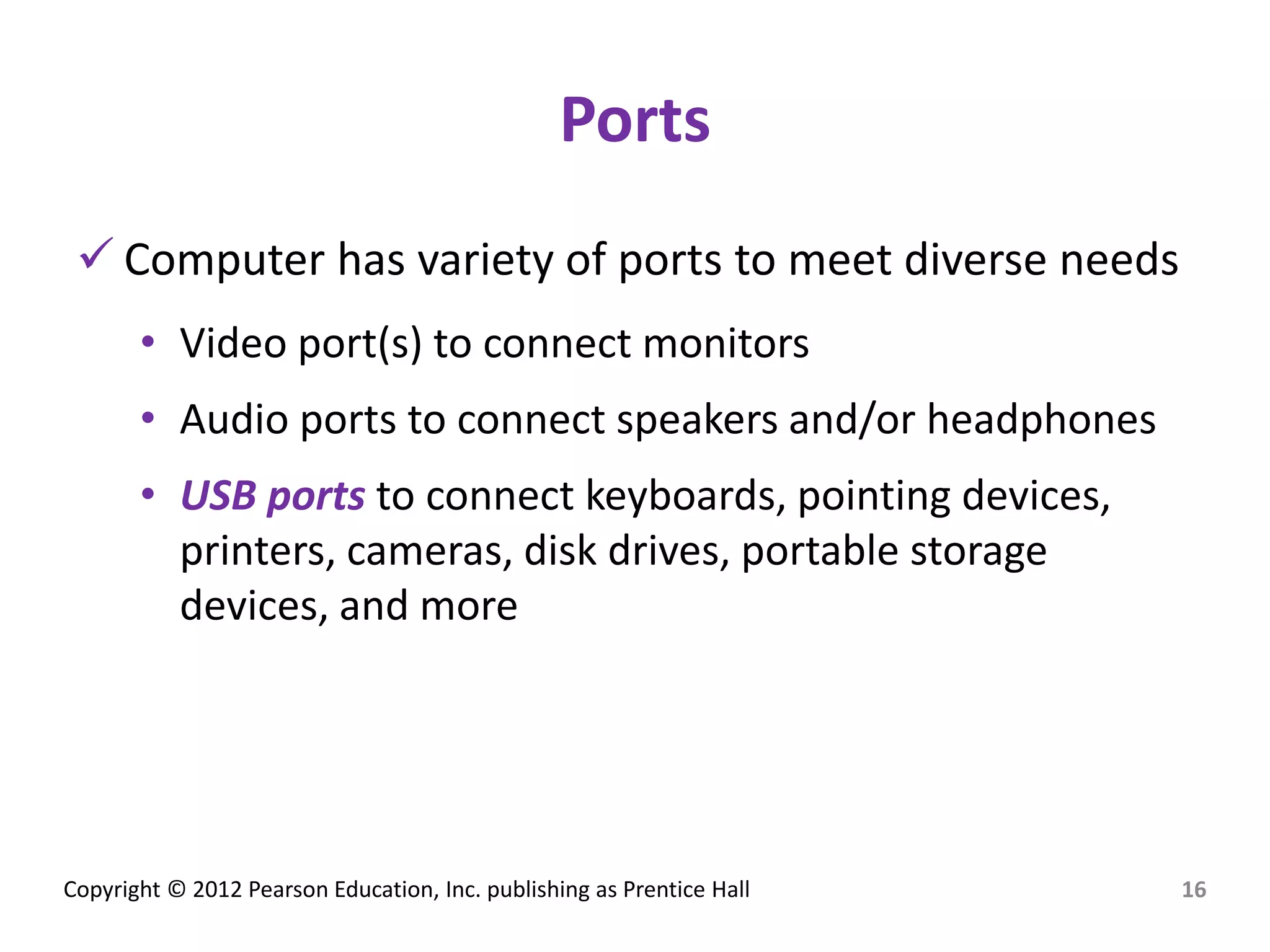 Copyright © 2012 Pearson Education, Inc. publishing as Prentice Hall
Ports
 Computer has variety of ports to meet diverse needs
• Video port(s) to connect monitors
• Audio ports to connect speakers and/or headphones
• USB ports to connect keyboards, pointing devices,
printers, cameras, disk drives, portable storage
devices, and more
16
 