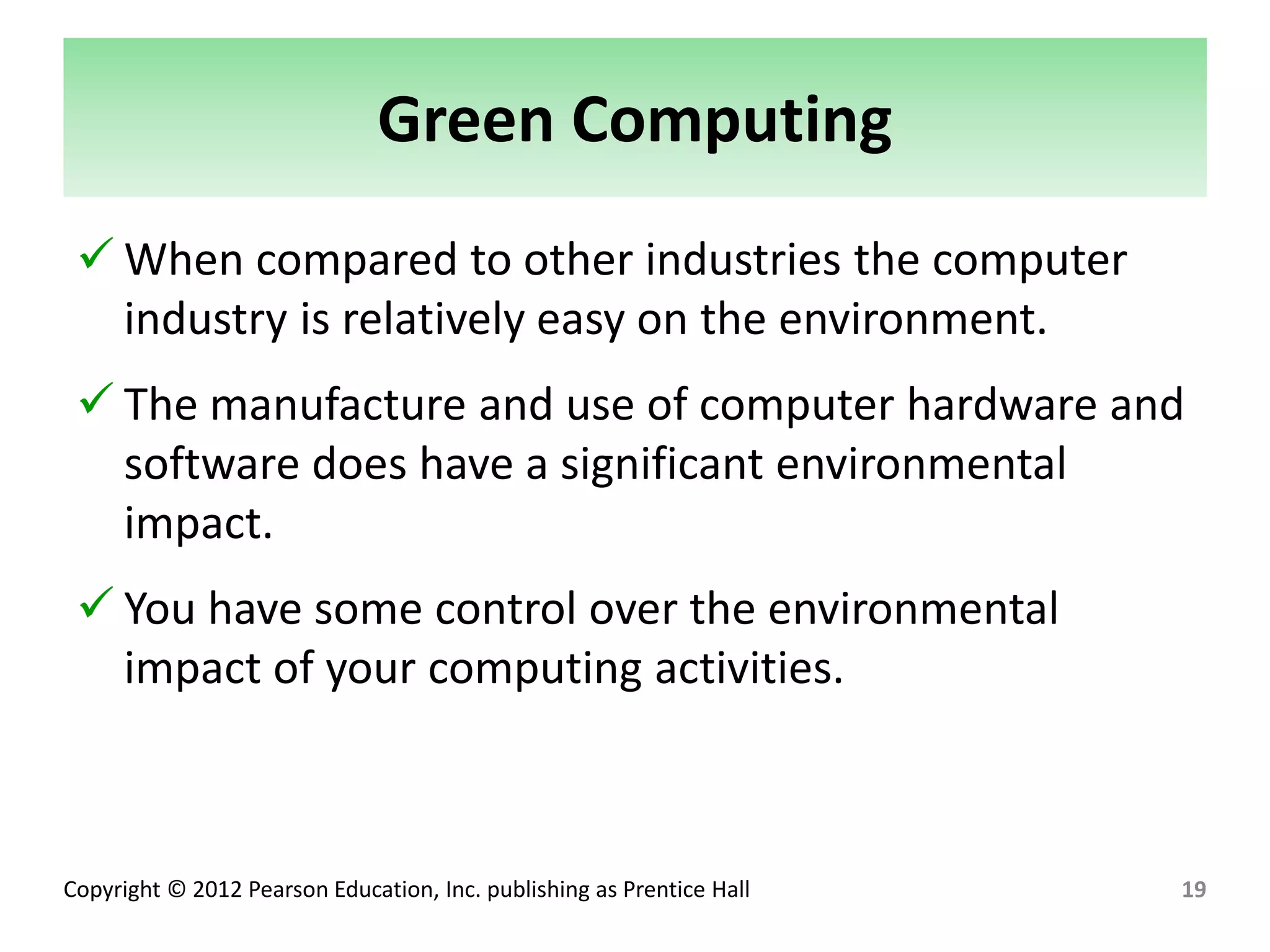 Copyright © 2012 Pearson Education, Inc. publishing as Prentice Hall
Green Computing
 When compared to other industries the computer
industry is relatively easy on the environment.
 The manufacture and use of computer hardware and
software does have a significant environmental
impact.
 You have some control over the environmental
impact of your computing activities.
19
 