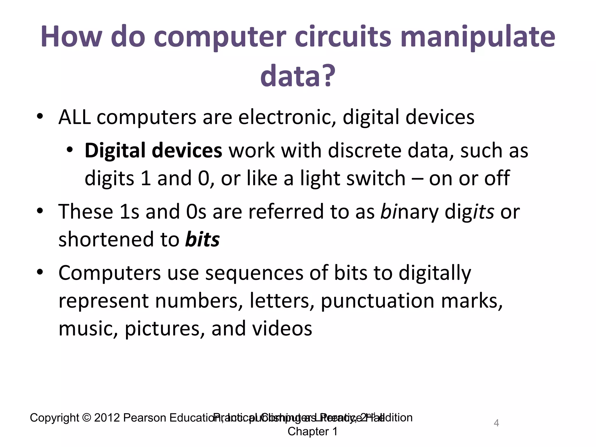 Copyright © 2012 Pearson Education, Inc. publishing as Prentice Hall 4
How do computer circuits manipulate
data?
• ALL computers are electronic, digital devices
• Digital devices work with discrete data, such as
digits 1 and 0, or like a light switch – on or off
• These 1s and 0s are referred to as binary digits or
shortened to bits
• Computers use sequences of bits to digitally
represent numbers, letters, punctuation marks,
music, pictures, and videos
Practical Computer Literacy, 2nd edition
Chapter 1
 