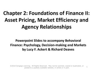 Chapter 2: Foundations of Finance II:
Asset Pricing, Market Efficiency and
Agency Relationships
Powerpoint Slides to accompany Behavioral
Finance: Psychology, Decision-making and Markets
by Lucy F. Ackert & Richard Deaves
©2010 Cengage Learning. All Rights Reserved. May not be scanned, copied or duplicated, or
posted to a publicly available website, in whole or in part.
1
 