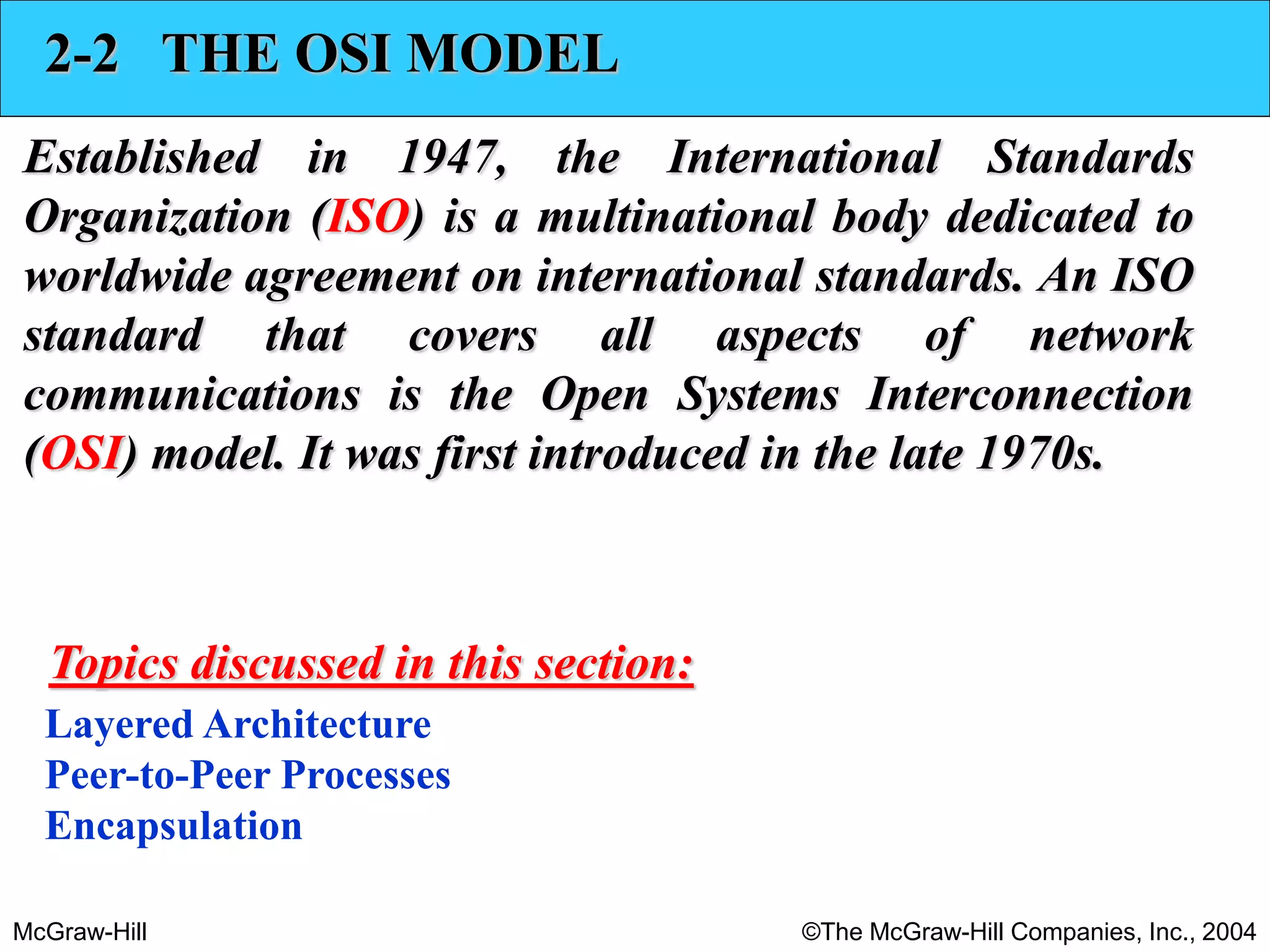 McGraw-Hill ©The McGraw-Hill Companies, Inc., 2004
2-2 THE OSI MODEL
Established in 1947, the International Standards
Organization (ISO) is a multinational body dedicated to
worldwide agreement on international standards. An ISO
standard that covers all aspects of network
communications is the Open Systems Interconnection
(OSI) model. It was first introduced in the late 1970s.
Layered Architecture
Peer-to-Peer Processes
Encapsulation
Topics discussed in this section:
 