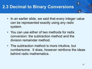 10
2.3 Decimal to Binary Conversions
• In an earlier slide, we said that every integer value
can be represented exactly using any radix
system.
• You can use either of two methods for radix
conversion: the subtraction method and the
division remainder method.
• The subtraction method is more intuitive, but
cumbersome. It does, however reinforce the ideas
behind radix mathematics.
 