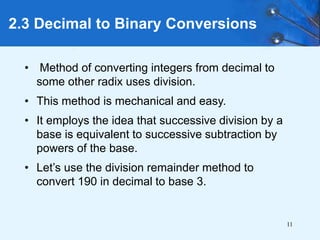 11
2.3 Decimal to Binary Conversions
• Method of converting integers from decimal to
some other radix uses division.
• This method is mechanical and easy.
• It employs the idea that successive division by a
base is equivalent to successive subtraction by
powers of the base.
• Let’s use the division remainder method to
convert 190 in decimal to base 3.
 