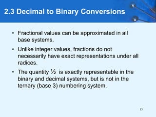 15
2.3 Decimal to Binary Conversions
• Fractional values can be approximated in all
base systems.
• Unlike integer values, fractions do not
necessarily have exact representations under all
radices.
• The quantity ½ is exactly representable in the
binary and decimal systems, but is not in the
ternary (base 3) numbering system.
 