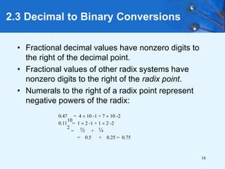 16
2.3 Decimal to Binary Conversions
• Fractional decimal values have nonzero digits to
the right of the decimal point.
• Fractional values of other radix systems have
nonzero digits to the right of the radix point.
• Numerals to the right of a radix point represent
negative powers of the radix:
0.47
10
= 4  10 -1 + 7  10 -2
0.11
2
= 1  2 -1 + 1  2 -2
= ½ + ¼
= 0.5 + 0.25 = 0.75
 