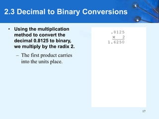 17
• Using the multiplication
method to convert the
decimal 0.8125 to binary,
we multiply by the radix 2.
– The first product carries
into the units place.
2.3 Decimal to Binary Conversions
 