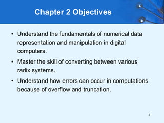 2
Chapter 2 Objectives
• Understand the fundamentals of numerical data
representation and manipulation in digital
computers.
• Master the skill of converting between various
radix systems.
• Understand how errors can occur in computations
because of overflow and truncation.
 