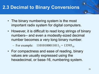 20
2.3 Decimal to Binary Conversions
• The binary numbering system is the most
important radix system for digital computers.
• However, it is difficult to read long strings of binary
numbers-- and even a modestly-sized decimal
number becomes a very long binary number.
– For example: 110101000110112 = 1359510
• For compactness and ease of reading, binary
values are usually expressed using the
hexadecimal, or base-16, numbering system.
 