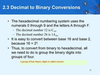 21
2.3 Decimal to Binary Conversions
• The hexadecimal numbering system uses the
numerals 0 through 9 and the letters A through F.
– The decimal number 12 is C16.
– The decimal number 26 is 1A16.
• It is easy to convert between base 16 and base 2,
because 16 = 24.
• Thus, to convert from binary to hexadecimal, all
we need to do is group the binary digits into
groups of four.
A group of four binary digits is called a hextet
 