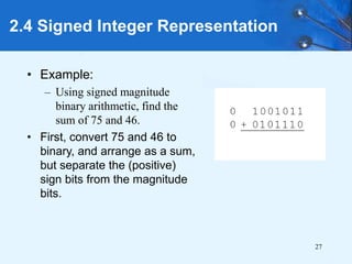 27
2.4 Signed Integer Representation
• Example:
– Using signed magnitude
binary arithmetic, find the
sum of 75 and 46.
• First, convert 75 and 46 to
binary, and arrange as a sum,
but separate the (positive)
sign bits from the magnitude
bits.
 
