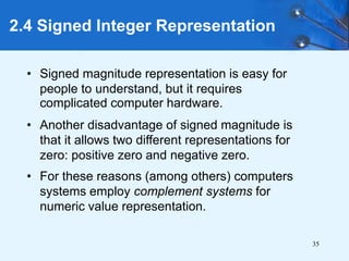 35
2.4 Signed Integer Representation
• Signed magnitude representation is easy for
people to understand, but it requires
complicated computer hardware.
• Another disadvantage of signed magnitude is
that it allows two different representations for
zero: positive zero and negative zero.
• For these reasons (among others) computers
systems employ complement systems for
numeric value representation.
 