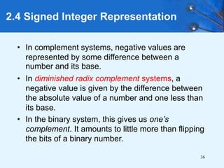 36
2.4 Signed Integer Representation
• In complement systems, negative values are
represented by some difference between a
number and its base.
• In diminished radix complement systems, a
negative value is given by the difference between
the absolute value of a number and one less than
its base.
• In the binary system, this gives us one’s
complement. It amounts to little more than flipping
the bits of a binary number.
 