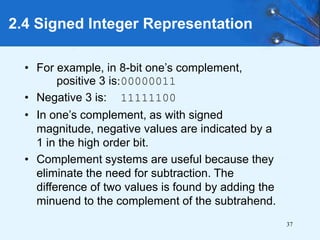 37
2.4 Signed Integer Representation
• For example, in 8-bit one’s complement,
positive 3 is:00000011
• Negative 3 is: 11111100
• In one’s complement, as with signed
magnitude, negative values are indicated by a
1 in the high order bit.
• Complement systems are useful because they
eliminate the need for subtraction. The
difference of two values is found by adding the
minuend to the complement of the subtrahend.
 