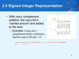 38
2.4 Signed Integer Representation
• With one’s complement
addition, the carry bit is
“carried around” and added
to the sum.
– Example: Using one’s
complement binary arithmetic,
find the sum of 48 and - 19
We note that 19 in one’s complement is 00010011, so -19 in one’s complement
is: 11101100.
 