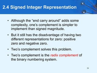 39
2.4 Signed Integer Representation
• Although the “end carry around” adds some
complexity, one’s complement is simpler to
implement than signed magnitude.
• But it still has the disadvantage of having two
different representations for zero: positive
zero and negative zero.
• Two’s complement solves this problem.
• Two’s complement is the radix complement of
the binary numbering system.
 