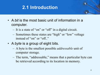 4
2.1 Introduction
• A bit is the most basic unit of information in a
computer.
– It is a state of “on” or “off” in a digital circuit.
– Sometimes these states are “high” or “low” voltage
instead of “on” or “off..”
• A byte is a group of eight bits.
– A byte is the smallest possible addressable unit of
computer storage.
– The term, “addressable,” means that a particular byte can
be retrieved according to its location in memory.
 