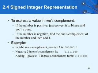40
2.4 Signed Integer Representation
• To express a value in two’s complement:
– If the number is positive, just convert it to binary and
you’re done.
– If the number is negative, find the one’s complement of
the number and then add 1.
• Example:
– In 8-bit one’s complement, positive 3 is: 00000011
– Negative 3 in one’s complement is: 11111100
– Adding 1 gives us -3 in two’s complement form: 11111101.
 