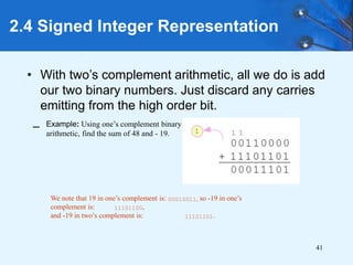 41
2.4 Signed Integer Representation
• With two’s complement arithmetic, all we do is add
our two binary numbers. Just discard any carries
emitting from the high order bit.
We note that 19 in one’s complement is: 00010011, so -19 in one’s
complement is: 11101100,
and -19 in two’s complement is: 11101101.
– Example: Using one’s complement binary
arithmetic, find the sum of 48 and - 19.
 