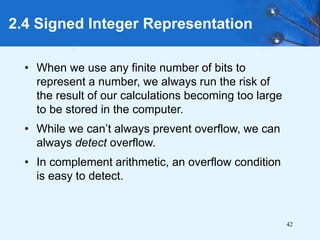 42
2.4 Signed Integer Representation
• When we use any finite number of bits to
represent a number, we always run the risk of
the result of our calculations becoming too large
to be stored in the computer.
• While we can’t always prevent overflow, we can
always detect overflow.
• In complement arithmetic, an overflow condition
is easy to detect.
 