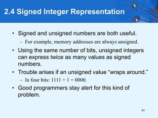 44
2.4 Signed Integer Representation
• Signed and unsigned numbers are both useful.
– For example, memory addresses are always unsigned.
• Using the same number of bits, unsigned integers
can express twice as many values as signed
numbers.
• Trouble arises if an unsigned value “wraps around.”
– In four bits: 1111 + 1 = 0000.
• Good programmers stay alert for this kind of
problem.
 