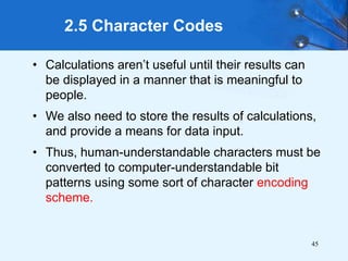 45
• Calculations aren’t useful until their results can
be displayed in a manner that is meaningful to
people.
• We also need to store the results of calculations,
and provide a means for data input.
• Thus, human-understandable characters must be
converted to computer-understandable bit
patterns using some sort of character encoding
scheme.
2.5 Character Codes
 