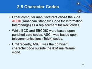48
• Other computer manufacturers chose the 7-bit
ASCII (American Standard Code for Information
Interchange) as a replacement for 6-bit codes.
• While BCD and EBCDIC were based upon
punched card codes, ASCII was based upon
telecommunications (Telex) codes.
• Until recently, ASCII was the dominant
character code outside the IBM mainframe
world.
2.5 Character Codes
 