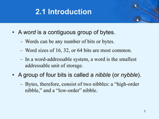 5
2.1 Introduction
• A word is a contiguous group of bytes.
– Words can be any number of bits or bytes.
– Word sizes of 16, 32, or 64 bits are most common.
– In a word-addressable system, a word is the smallest
addressable unit of storage.
• A group of four bits is called a nibble (or nybble).
– Bytes, therefore, consist of two nibbles: a “high-order
nibble,” and a “low-order” nibble.
 