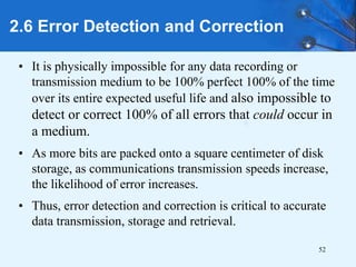 52
• It is physically impossible for any data recording or
transmission medium to be 100% perfect 100% of the time
over its entire expected useful life and also impossible to
detect or correct 100% of all errors that could occur in
a medium.
• As more bits are packed onto a square centimeter of disk
storage, as communications transmission speeds increase,
the likelihood of error increases.
• Thus, error detection and correction is critical to accurate
data transmission, storage and retrieval.
2.6 Error Detection and Correction
 