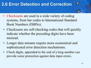 53
• Checksums are used in a wide variety of coding
systems, from bar codes to International Standard
Book Numbers (ISBNs).
• Checksums are self-checking codes that will quickly
indicate whether the preceding digits have been
misread.
• Longer data streams require more economical and
sophisticated error detection mechanisms.
• Check digits, appended to the end of a long number can
provide some protection against data input errors.
2.6 Error Detection and Correction
 
