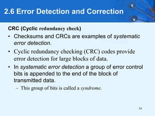 54
CRC (Cyclic redundancy check)
• Checksums and CRCs are examples of systematic
error detection.
• Cyclic redundancy checking (CRC) codes provide
error detection for large blocks of data.
• In systematic error detection a group of error control
bits is appended to the end of the block of
transmitted data.
– This group of bits is called a syndrome.
2.6 Error Detection and Correction
 