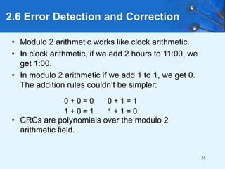 55
• Modulo 2 arithmetic works like clock arithmetic.
• In clock arithmetic, if we add 2 hours to 11:00, we
get 1:00.
• In modulo 2 arithmetic if we add 1 to 1, we get 0.
The addition rules couldn’t be simpler:
• CRCs are polynomials over the modulo 2
arithmetic field.
2.6 Error Detection and Correction
0 + 0 = 0 0 + 1 = 1
1 + 0 = 1 1 + 1 = 0
 