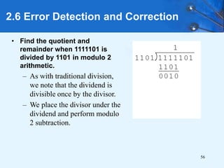56
• Find the quotient and
remainder when 1111101 is
divided by 1101 in modulo 2
arithmetic.
– As with traditional division,
we note that the dividend is
divisible once by the divisor.
– We place the divisor under the
dividend and perform modulo
2 subtraction.
2.6 Error Detection and Correction
 