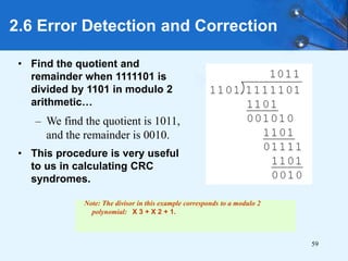 59
• Find the quotient and
remainder when 1111101 is
divided by 1101 in modulo 2
arithmetic…
– We find the quotient is 1011,
and the remainder is 0010.
• This procedure is very useful
to us in calculating CRC
syndromes.
2.6 Error Detection and Correction
Note: The divisor in this example corresponds to a modulo 2
polynomial: X 3 + X 2 + 1.
 