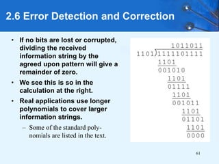 61
• If no bits are lost or corrupted,
dividing the received
information string by the
agreed upon pattern will give a
remainder of zero.
• We see this is so in the
calculation at the right.
• Real applications use longer
polynomials to cover larger
information strings.
– Some of the standard poly-
nomials are listed in the text.
2.6 Error Detection and Correction
 