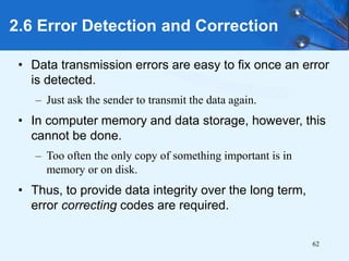62
• Data transmission errors are easy to fix once an error
is detected.
– Just ask the sender to transmit the data again.
• In computer memory and data storage, however, this
cannot be done.
– Too often the only copy of something important is in
memory or on disk.
• Thus, to provide data integrity over the long term,
error correcting codes are required.
2.6 Error Detection and Correction
 
