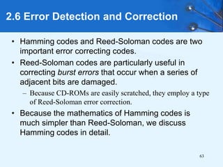 63
• Hamming codes and Reed-Soloman codes are two
important error correcting codes.
• Reed-Soloman codes are particularly useful in
correcting burst errors that occur when a series of
adjacent bits are damaged.
– Because CD-ROMs are easily scratched, they employ a type
of Reed-Soloman error correction.
• Because the mathematics of Hamming codes is
much simpler than Reed-Soloman, we discuss
Hamming codes in detail.
2.6 Error Detection and Correction
 