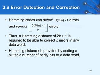 66
• Hamming codes can detect D(min) - 1 errors
and correct errors
• Thus, a Hamming distance of 2k + 1 is
required to be able to correct k errors in any
data word.
• Hamming distance is provided by adding a
suitable number of parity bits to a data word.
2.6 Error Detection and Correction
 