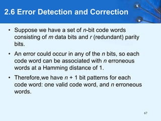 67
• Suppose we have a set of n-bit code words
consisting of m data bits and r (redundant) parity
bits.
• An error could occur in any of the n bits, so each
code word can be associated with n erroneous
words at a Hamming distance of 1.
• Therefore,we have n + 1 bit patterns for each
code word: one valid code word, and n erroneous
words.
2.6 Error Detection and Correction
 