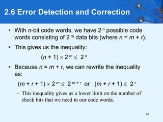 68
• With n-bit code words, we have 2 n possible code
words consisting of 2 m data bits (where n = m + r).
• This gives us the inequality:
(n + 1)  2 m  2 n
• Because n = m + r, we can rewrite the inequality
as:
(m + r + 1)  2 m  2 m + r or (m + r + 1)  2 r
– This inequality gives us a lower limit on the number of
check bits that we need in our code words.
2.6 Error Detection and Correction
 