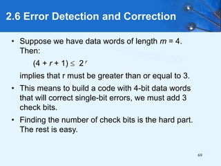 69
• Suppose we have data words of length m = 4.
Then:
(4 + r + 1)  2 r
implies that r must be greater than or equal to 3.
• This means to build a code with 4-bit data words
that will correct single-bit errors, we must add 3
check bits.
• Finding the number of check bits is the hard part.
The rest is easy.
2.6 Error Detection and Correction
 